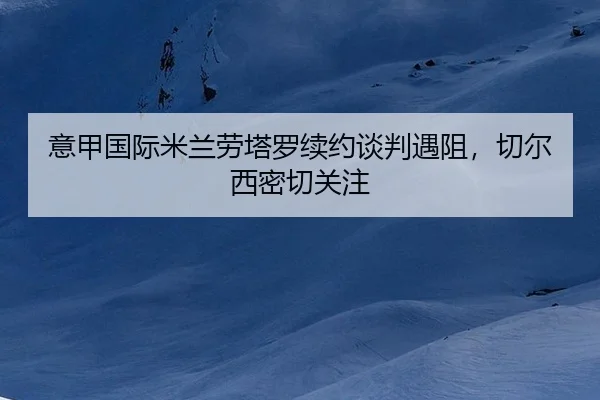 意甲国际米兰劳塔罗续约谈判遇阻，切尔西密切关注