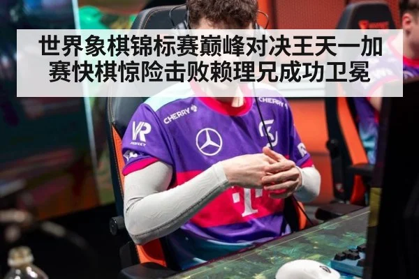 世界象棋锦标赛巅峰对决王天一加赛快棋惊险击败赖理兄成功卫冕