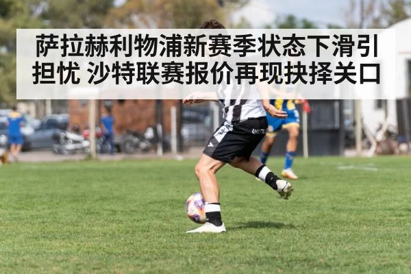 萨拉赫利物浦新赛季状态下滑引担忧 沙特联赛报价再现抉择关口